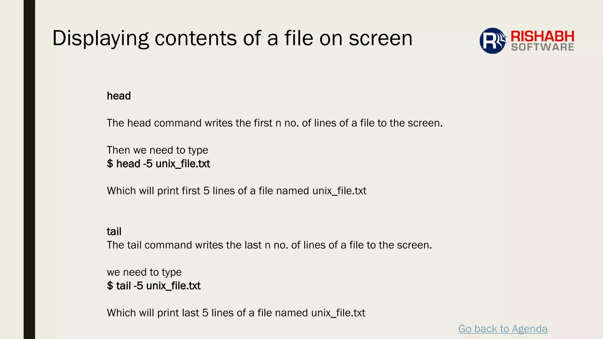 Go back to Agenda
head
The head command writes the first n no. of lines of a file to the screen.
Then we need to type
$ head -5 unix_file.txt
Which will print first 5 lines of a file named unix_file.txt
tail
The tail command writes the last n no. of lines of a file to the screen.
we need to type
$ tail -5 unix_file.txt
Which will print last 5 lines of a file named unix_file.txt
Displaying contents of a file on screen
 