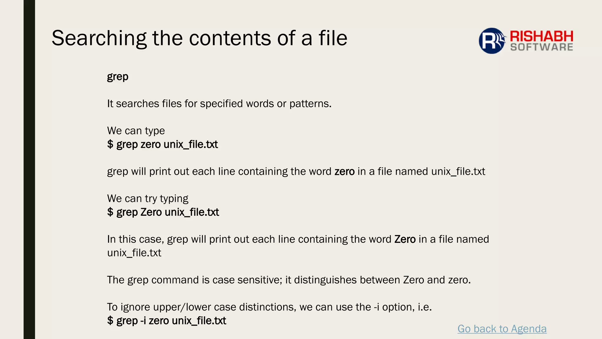 Go back to Agenda
grep
It searches files for specified words or patterns.
We can type
$ grep zero unix_file.txt
grep will print out each line containing the word zero in a file named unix_file.txt
We can try typing
$ grep Zero unix_file.txt
In this case, grep will print out each line containing the word Zero in a file named
unix_file.txt
The grep command is case sensitive; it distinguishes between Zero and zero.
To ignore upper/lower case distinctions, we can use the -i option, i.e.
$ grep -i zero unix_file.txt
Searching the contents of a file
 