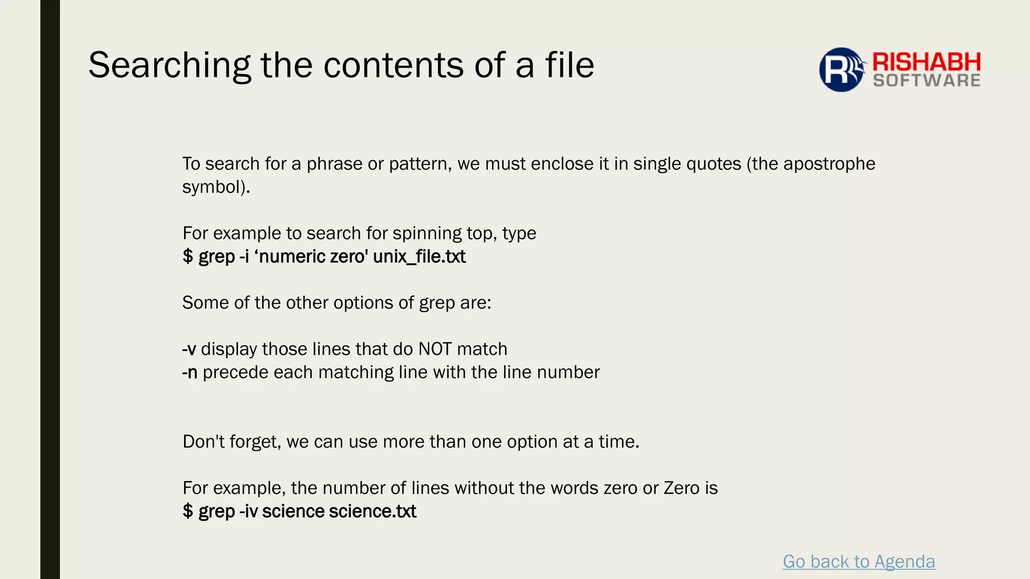 Go back to Agenda
To search for a phrase or pattern, we must enclose it in single quotes (the apostrophe
symbol).
For example to search for spinning top, type
$ grep -i ‘numeric zero' unix_file.txt
Some of the other options of grep are:
-v display those lines that do NOT match
-n precede each matching line with the line number
Don't forget, we can use more than one option at a time.
For example, the number of lines without the words zero or Zero is
$ grep -iv science science.txt
Searching the contents of a file
 