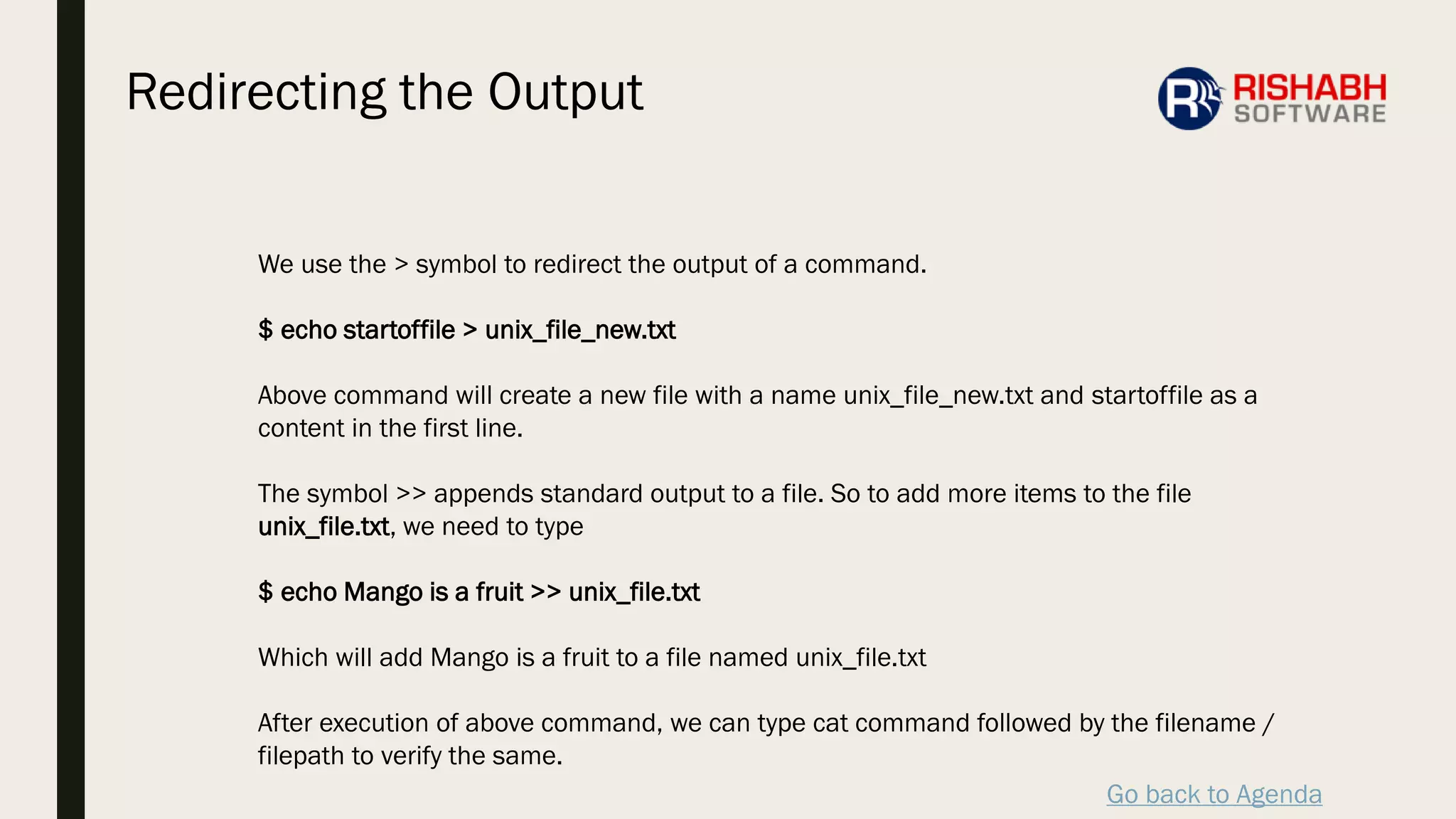 Go back to Agenda
We use the > symbol to redirect the output of a command.
$ echo startoffile > unix_file_new.txt
Above command will create a new file with a name unix_file_new.txt and startoffile as a
content in the first line.
The symbol >> appends standard output to a file. So to add more items to the file
unix_file.txt, we need to type
$ echo Mango is a fruit >> unix_file.txt
Which will add Mango is a fruit to a file named unix_file.txt
After execution of above command, we can type cat command followed by the filename /
filepath to verify the same.
Redirecting the Output
 