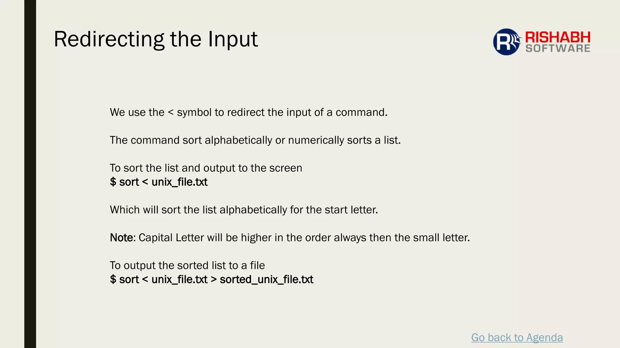Go back to Agenda
We use the < symbol to redirect the input of a command.
The command sort alphabetically or numerically sorts a list.
To sort the list and output to the screen
$ sort < unix_file.txt
Which will sort the list alphabetically for the start letter.
Note: Capital Letter will be higher in the order always then the small letter.
To output the sorted list to a file
$ sort < unix_file.txt > sorted_unix_file.txt
Redirecting the Input
 
