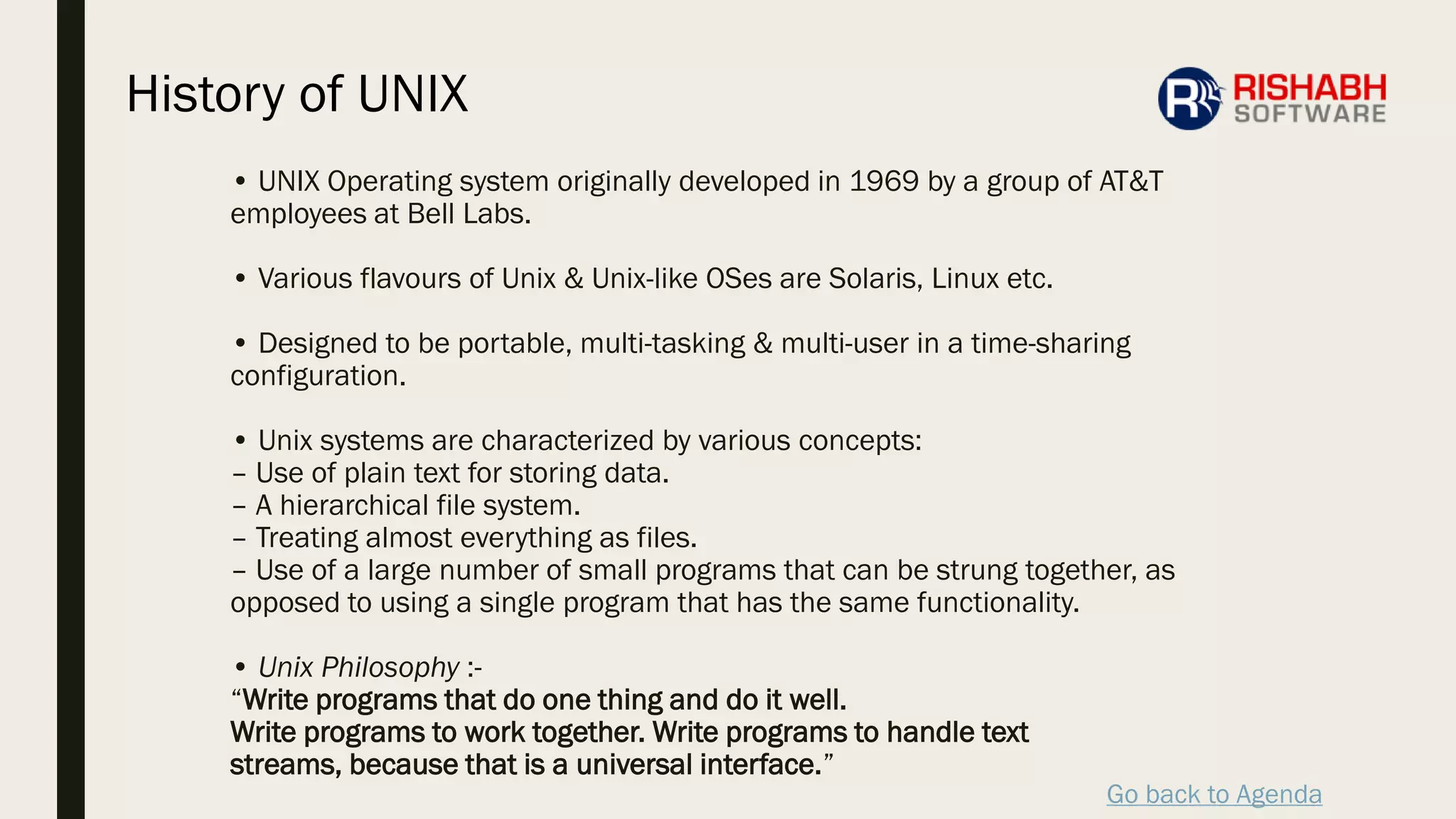 Go back to Agenda
• UNIX Operating system originally developed in 1969 by a group of AT&T
employees at Bell Labs.
• Various flavours of Unix & Unix-like OSes are Solaris, Linux etc.
• Designed to be portable, multi-tasking & multi-user in a time-sharing
configuration.
• Unix systems are characterized by various concepts:
– Use of plain text for storing data.
– A hierarchical file system.
– Treating almost everything as files.
– Use of a large number of small programs that can be strung together, as
opposed to using a single program that has the same functionality.
• Unix Philosophy :-
“Write programs that do one thing and do it well.
Write programs to work together. Write programs to handle text
streams, because that is a universal interface.”
History of UNIX
 
