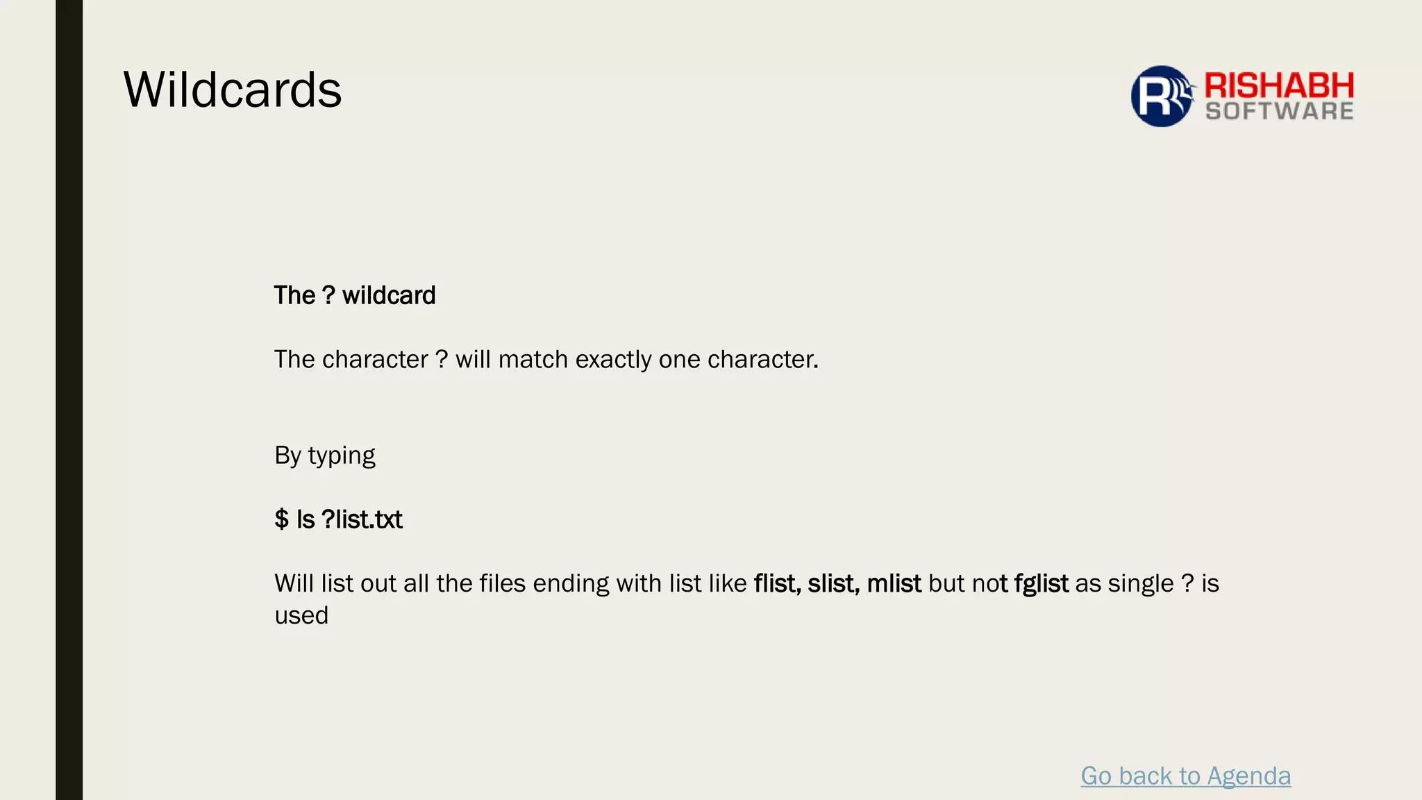 Go back to Agenda
The ? wildcard
The character ? will match exactly one character.
By typing
$ ls ?list.txt
Will list out all the files ending with list like flist, slist, mlist but not fglist as single ? is
used
Wildcards
 