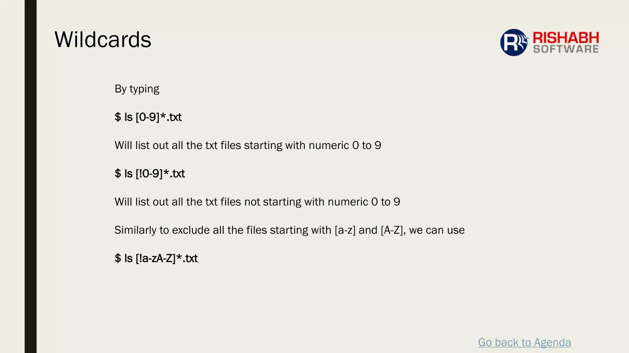 Go back to Agenda
By typing
$ ls [0-9]*.txt
Will list out all the txt files starting with numeric 0 to 9
$ ls [!0-9]*.txt
Will list out all the txt files not starting with numeric 0 to 9
Similarly to exclude all the files starting with [a-z] and [A-Z], we can use
$ ls [!a-zA-Z]*.txt
Wildcards
 