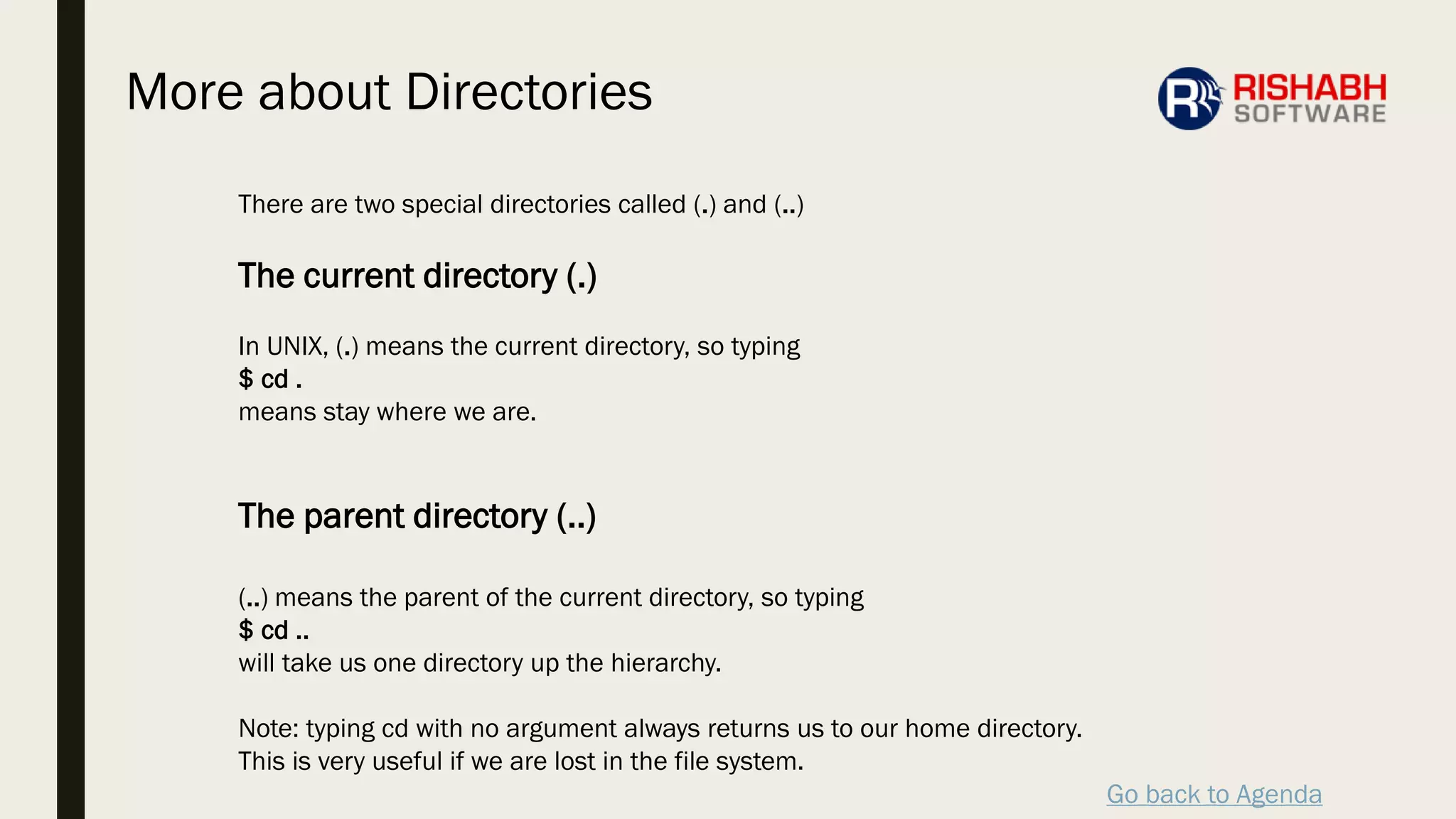 Go back to Agenda
There are two special directories called (.) and (..)
The current directory (.)
In UNIX, (.) means the current directory, so typing
$ cd .
means stay where we are.
The parent directory (..)
(..) means the parent of the current directory, so typing
$ cd ..
will take us one directory up the hierarchy.
Note: typing cd with no argument always returns us to our home directory.
This is very useful if we are lost in the file system.
More about Directories
 