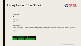 Go back to Agenda
Command:
ls
Meaning:
List
Description:
The ls command ( lowercase L and lowercase S ) lists the contents of our current working directory.
$ ls
Listing files and directories
 