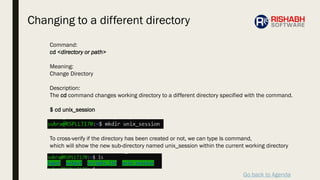 Go back to Agenda
Command:
cd <directory or path>
Meaning:
Change Directory
Description:
The cd command changes working directory to a different directory specified with the command.
$ cd unix_session
To cross-verify if the directory has been created or not, we can type ls command,
which will show the new sub-directory named unix_session within the current working directory
Changing to a different directory
 