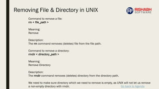 Go back to Agenda
Command to remove a file:
rm < file_path >
Meaning:
Remove
Description:
The rm command removes (deletes) file from the file path.
Command to remove a directory:
rmdir < directory_path >
Meaning:
Remove Directory
Description:
The rmdir command removes (deletes) directory from the directory path.
We need to make sure directory which we need to remove is empty, as UNIX will not let us remove
a non-empty directory with rmdir.
Removing File & Directory in UNIX
 