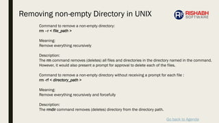 Go back to Agenda
Command to remove a non-empty directory:
rm –r < file_path >
Meaning:
Remove everything recursively
Description:
The rm command removes (deletes) all files and directories in the directory named in the command.
However, it would also present a prompt for approval to delete each of the files.
Command to remove a non-empty directory without receiving a prompt for each file :
rm -rf < directory_path >
Meaning:
Remove everything recursively and forcefully
Description:
The rmdir command removes (deletes) directory from the directory path.
Removing non-empty Directory in UNIX
 
