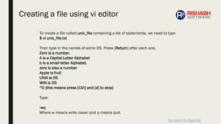 Go back to Agenda
To create a file called unix_file containing a list of statements, we need to type
$ vi unix_file.txt
Then type in the names of some OS. Press [Return] after each one.
Zero is a number.
A is a Capital Letter Alphabet
b is a small letter Alphabet.
zero is also a number
Apple is fruit
UNIX is OS
WIN is OS
^D {this means press [Ctrl] and [d] to stop}
Type:
:wq
Where w means write (save) and q means quit.
Creating a file using vi editor
 