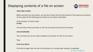Go back to Agenda
clear (clear screen)
Before we start the next section, we may like to clear the terminal window of the previous commands
so the output of the following commands can be clearly understood.
At the prompt, we need to type
$ clear
This will clear all text and leave us with the $ prompt at the top of the window.
cat (concatenate)
The command cat can be used to display the contents of a file on the screen.
Type:
$ cat unix_file.txt
If the file is longer than the size of the window, so it scrolls past making it unreadable.
Displaying contents of a file on screen
 