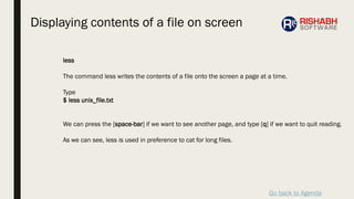 Go back to Agenda
less
The command less writes the contents of a file onto the screen a page at a time.
Type
$ less unix_file.txt
We can press the [space-bar] if we want to see another page, and type [q] if we want to quit reading.
As we can see, less is used in preference to cat for long files.
Displaying contents of a file on screen
 