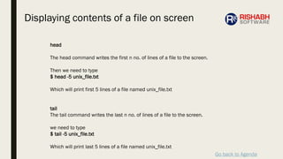 Go back to Agenda
head
The head command writes the first n no. of lines of a file to the screen.
Then we need to type
$ head -5 unix_file.txt
Which will print first 5 lines of a file named unix_file.txt
tail
The tail command writes the last n no. of lines of a file to the screen.
we need to type
$ tail -5 unix_file.txt
Which will print last 5 lines of a file named unix_file.txt
Displaying contents of a file on screen
 