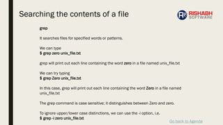 Go back to Agenda
grep
It searches files for specified words or patterns.
We can type
$ grep zero unix_file.txt
grep will print out each line containing the word zero in a file named unix_file.txt
We can try typing
$ grep Zero unix_file.txt
In this case, grep will print out each line containing the word Zero in a file named
unix_file.txt
The grep command is case sensitive; it distinguishes between Zero and zero.
To ignore upper/lower case distinctions, we can use the -i option, i.e.
$ grep -i zero unix_file.txt
Searching the contents of a file
 
