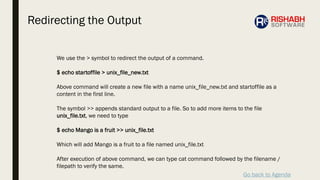 Go back to Agenda
We use the > symbol to redirect the output of a command.
$ echo startoffile > unix_file_new.txt
Above command will create a new file with a name unix_file_new.txt and startoffile as a
content in the first line.
The symbol >> appends standard output to a file. So to add more items to the file
unix_file.txt, we need to type
$ echo Mango is a fruit >> unix_file.txt
Which will add Mango is a fruit to a file named unix_file.txt
After execution of above command, we can type cat command followed by the filename /
filepath to verify the same.
Redirecting the Output
 