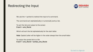 Go back to Agenda
We use the < symbol to redirect the input of a command.
The command sort alphabetically or numerically sorts a list.
To sort the list and output to the screen
$ sort < unix_file.txt
Which will sort the list alphabetically for the start letter.
Note: Capital Letter will be higher in the order always then the small letter.
To output the sorted list to a file
$ sort < unix_file.txt > sorted_unix_file.txt
Redirecting the Input
 