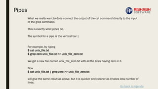 Go back to Agenda
What we really want to do is connect the output of the cat command directly to the input
of the grep command.
This is exactly what pipes do.
The symbol for a pipe is the vertical bar |
For example, by typing
$ cat unix_file.txt
$ grep zero unix_file.txt >> unix_file_zero.txt
We get a new file named unix_file_zero.txt with all the lines having zero in it.
Now
$ cat unix_file.txt | grep zero >> unix_file_zero.txt
will give the same result as above, but it is quicker and cleaner as it takes less number of
lines.
Pipes
 