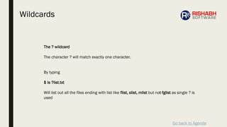 Go back to Agenda
The ? wildcard
The character ? will match exactly one character.
By typing
$ ls ?list.txt
Will list out all the files ending with list like flist, slist, mlist but not fglist as single ? is
used
Wildcards
 