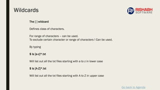 Go back to Agenda
The [ ] wildcard
Defines class of characters.
For range of characters – can be used.
To exclude certain character or range of characters ! Can be used.
By typing
$ ls [a-z]*.txt
Will list out all the txt files starting with a to z in lower case
$ ls [A-Z]*.txt
Will list out all the txt files starting with A to Z in upper case
Wildcards
 