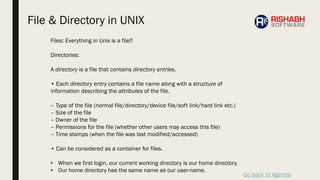 Go back to Agenda
Files: Everything in Unix is a file!!
Directories:
A directory is a file that contains directory entries.
• Each directory entry contains a file name along with a structure of
information describing the attributes of the file.
– Type of the file (normal file/directory/device file/soft link/hard link etc.)
– Size of the file
– Owner of the file
– Permissions for the file (whether other users may access this file)
– Time stamps (when the file was last modified/accessed)
• Can be considered as a container for files.
• When we first login, our current working directory is our home directory.
• Our home directory has the same name as our user-name.
File & Directory in UNIX
 