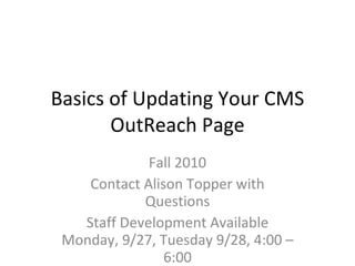 Basics of Updating Your CMS OutReach Page Fall 2010 Contact Alison Topper with Questions Staff Development Available Monday, 9/27, Tuesday 9/28, 4:00 – 6:00 2 Hours of Teacher Choice! 