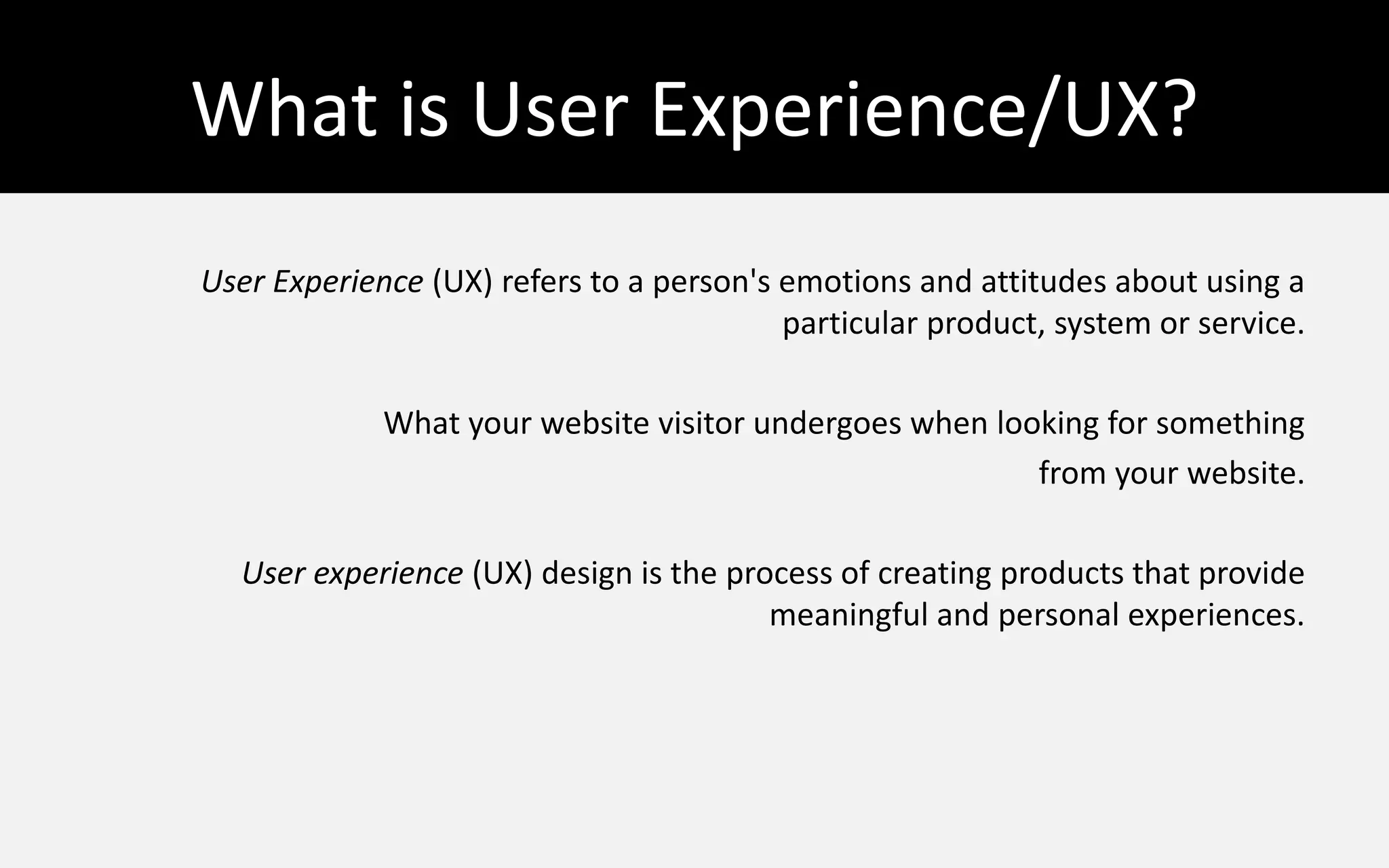 What is User Experience/UX?
User Experience (UX) refers to a person's emotions and attitudes about using a
particular product, system or service.
What your website visitor undergoes when looking for something
from your website.
User experience (UX) design is the process of creating products that provide
meaningful and personal experiences.