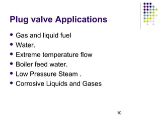 10
Plug valve Applications
 Gas and liquid fuel
 Water.
 Extreme temperature flow
 Boiler feed water.
 Low Pressure Steam .
 Corrosive Liquids and Gases
 