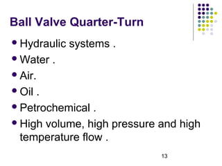 13
Ball Valve Quarter-Turn
Hydraulic systems .
Water .
Air.
Oil .
Petrochemical .
High volume, high pressure and high
temperature flow .
 