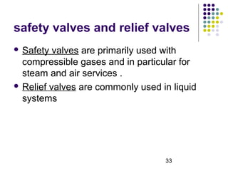 33
safety valves and relief valves
 Safety valves are primarily used with
compressible gases and in particular for
steam and air services .
 Relief valves are commonly used in liquid
systems
 