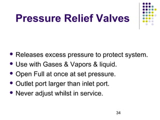 34
Pressure Relief Valves
 Releases excess pressure to protect system.
 Use with Gases & Vapors & liquid.
 Open Full at once at set pressure.
 Outlet port larger than inlet port.
 Never adjust whilst in service.
 
