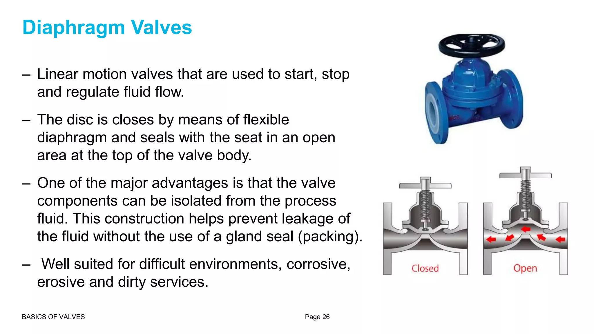 – Linear motion valves that are used to start, stop
and regulate fluid flow.
– The disc is closes by means of flexible
diaphragm and seals with the seat in an open
area at the top of the valve body.
– One of the major advantages is that the valve
components can be isolated from the process
fluid. This construction helps prevent leakage of
the fluid without the use of a gland seal (packing).
– Well suited for difficult environments, corrosive,
erosive and dirty services.
BASICS OF VALVES Page 26
Diaphragm Valves
 