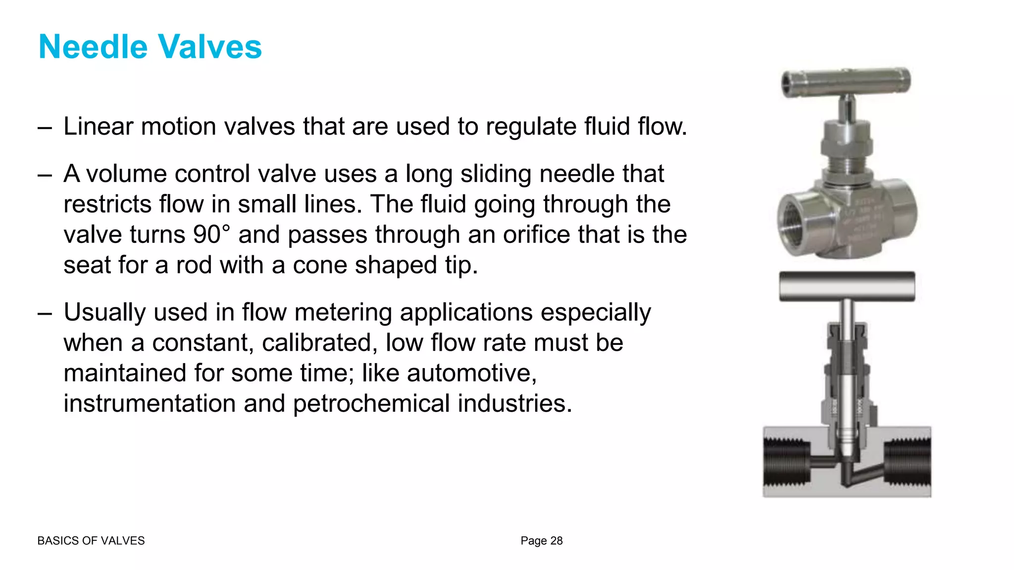 – Linear motion valves that are used to regulate fluid flow.
– A volume control valve uses a long sliding needle that
restricts flow in small lines. The fluid going through the
valve turns 90° and passes through an orifice that is the
seat for a rod with a cone shaped tip.
– Usually used in flow metering applications especially
when a constant, calibrated, low flow rate must be
maintained for some time; like automotive,
instrumentation and petrochemical industries.
BASICS OF VALVES Page 28
Needle Valves
 