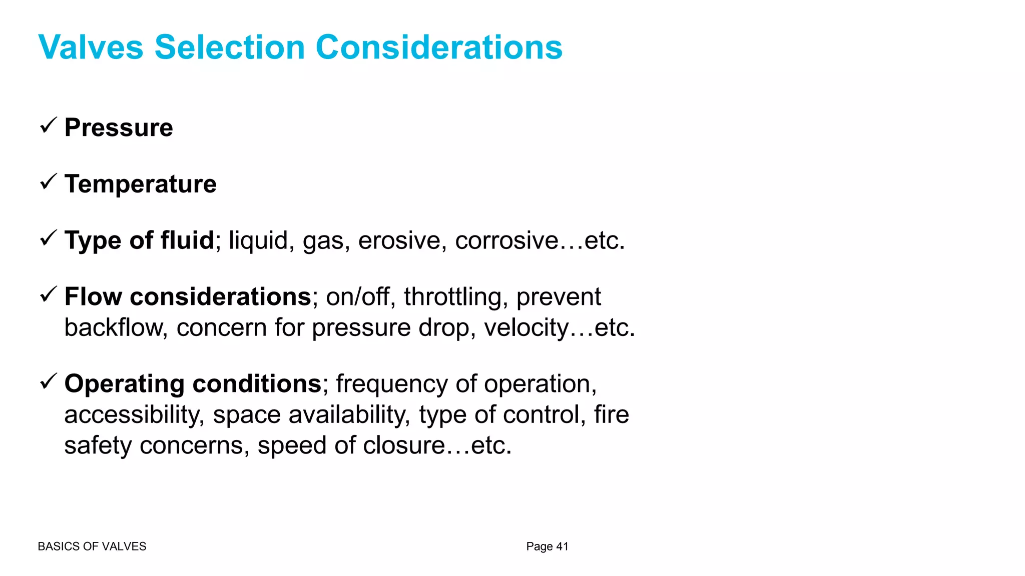  Pressure
 Temperature
 Type of fluid; liquid, gas, erosive, corrosive…etc.
 Flow considerations; on/off, throttling, prevent
backflow, concern for pressure drop, velocity…etc.
 Operating conditions; frequency of operation,
accessibility, space availability, type of control, fire
safety concerns, speed of closure…etc.
BASICS OF VALVES Page 41
Valves Selection Considerations
 