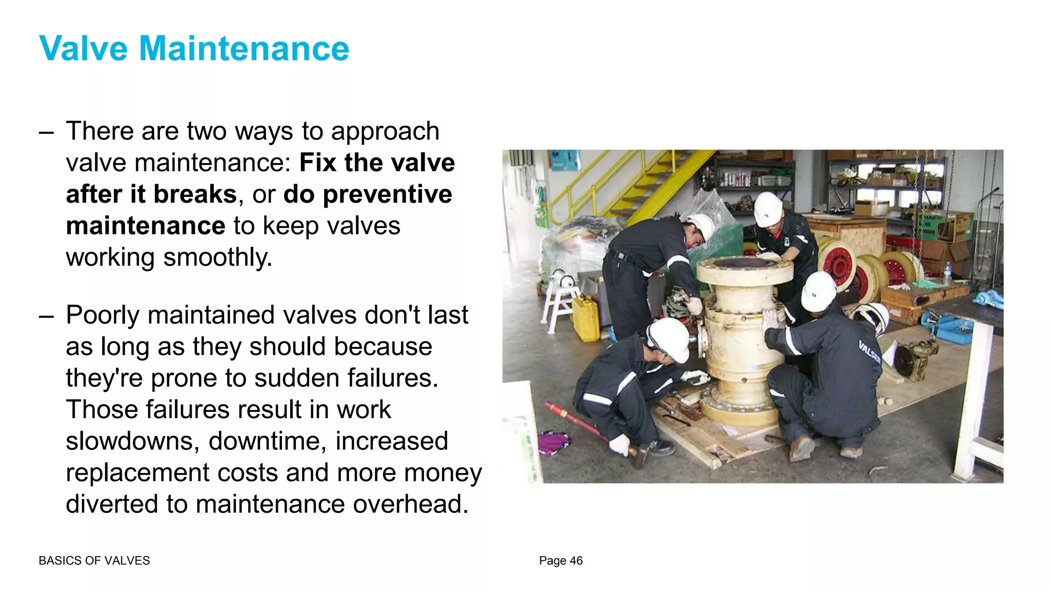 – There are two ways to approach
valve maintenance: Fix the valve
after it breaks, or do preventive
maintenance to keep valves
working smoothly.
– Poorly maintained valves don't last
as long as they should because
they're prone to sudden failures.
Those failures result in work
slowdowns, downtime, increased
replacement costs and more money
diverted to maintenance overhead.
BASICS OF VALVES Page 46
Valve Maintenance
 