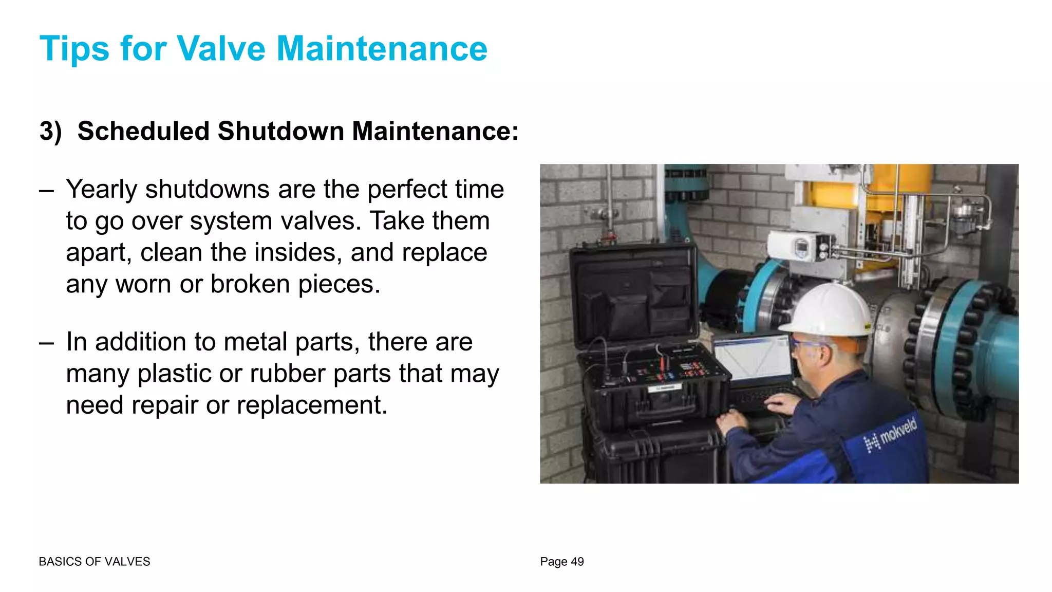 3) Scheduled Shutdown Maintenance:
– Yearly shutdowns are the perfect time
to go over system valves. Take them
apart, clean the insides, and replace
any worn or broken pieces.
– In addition to metal parts, there are
many plastic or rubber parts that may
need repair or replacement.
BASICS OF VALVES Page 49
Tips for Valve Maintenance
 
