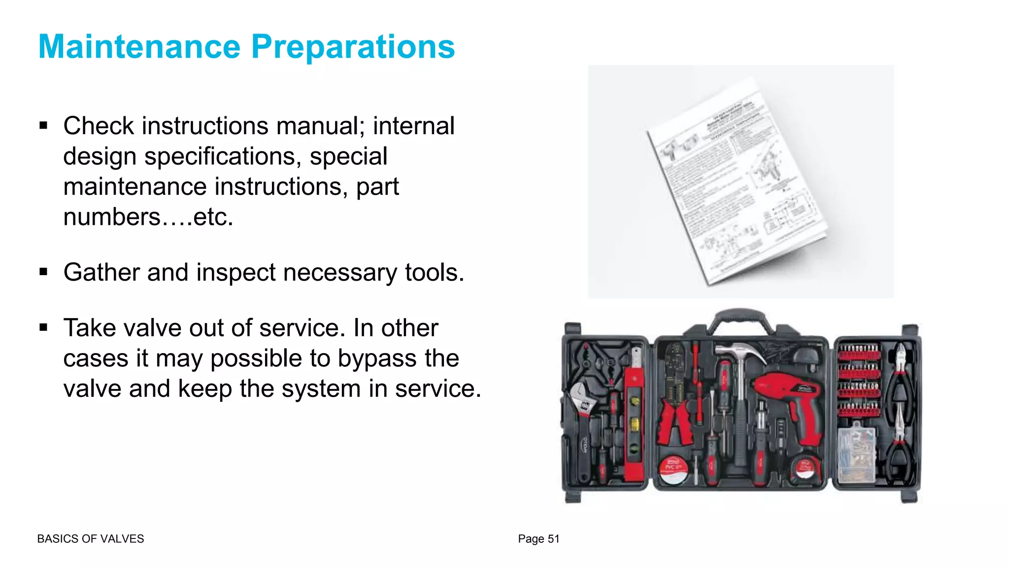  Check instructions manual; internal
design specifications, special
maintenance instructions, part
numbers….etc.
 Gather and inspect necessary tools.
 Take valve out of service. In other
cases it may possible to bypass the
valve and keep the system in service.
BASICS OF VALVES Page 51
Maintenance Preparations
 