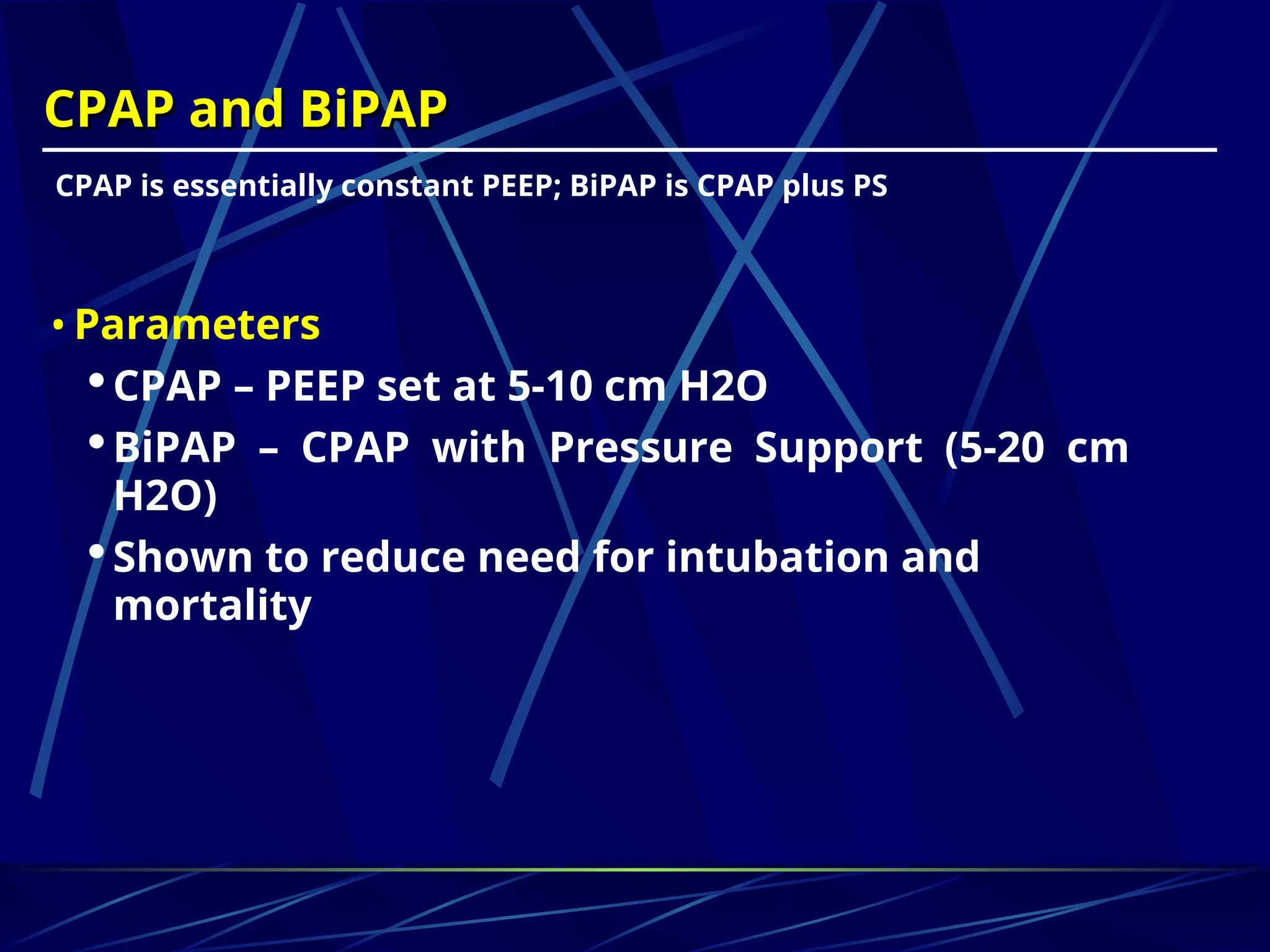 CPAP and BiPAP
CPAP and BiPAP
CPAP is essentially constant PEEP; BiPAP is CPAP plus PS
• Parameters
CPAP – PEEP set at 5-10 cm H2O
BiPAP – CPAP with Pressure Support (5-20 cm
H2O)
Shown to reduce need for intubation and
mortality
 