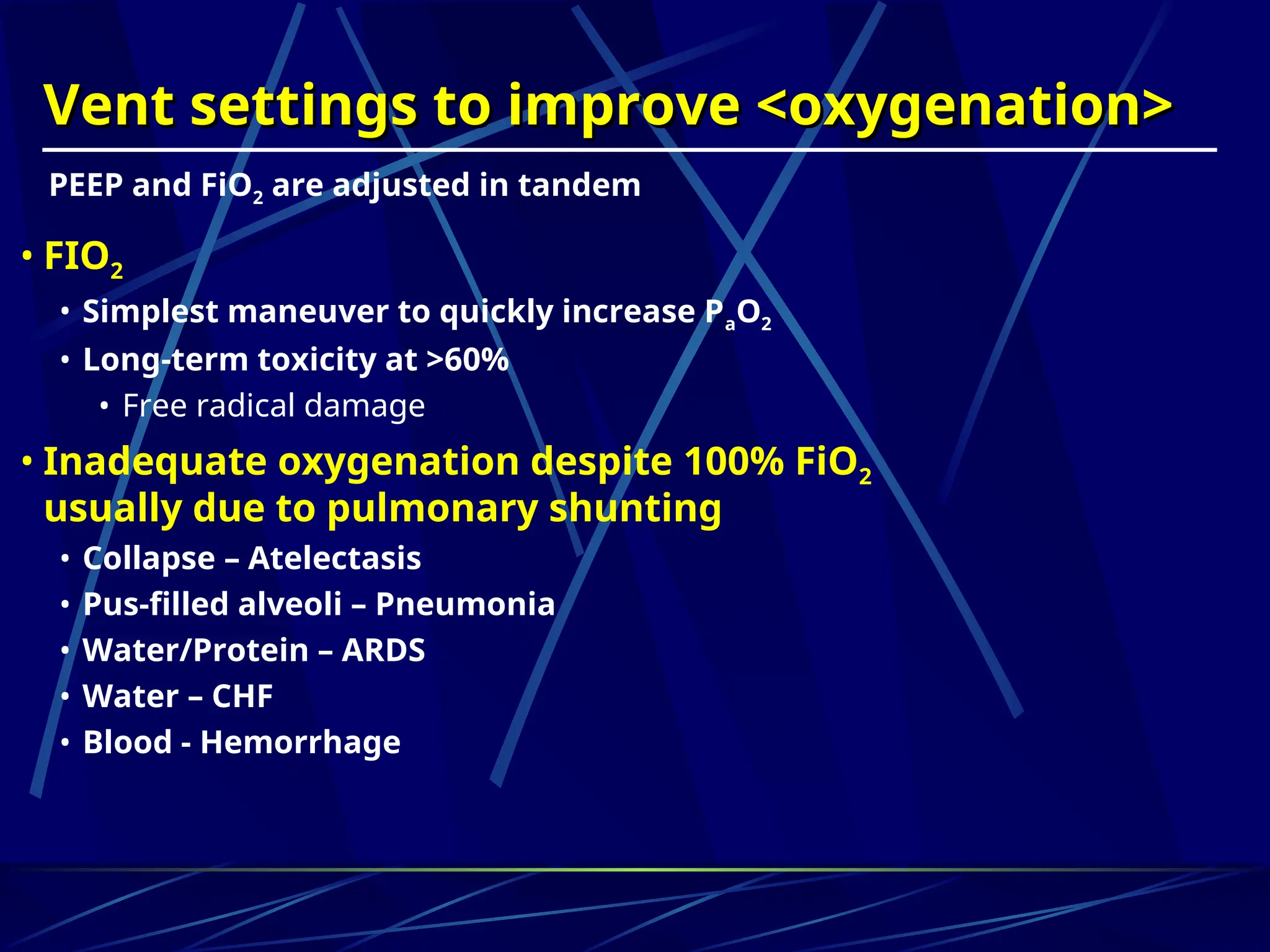 Vent settings to improve <oxygenation>
Vent settings to improve <oxygenation>
• FIO2
• Simplest maneuver to quickly increase PaO2
• Long-term toxicity at >60%
• Free radical damage
• Inadequate oxygenation despite 100% FiO2
usually due to pulmonary shunting
• Collapse – Atelectasis
• Pus-filled alveoli – Pneumonia
• Water/Protein – ARDS
• Water – CHF
• Blood - Hemorrhage
PEEP and FiO2 are adjusted in tandem
 