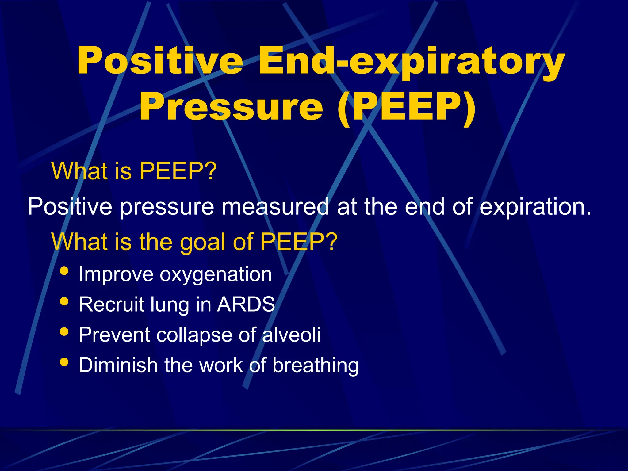 Positive End-expiratory
Pressure (PEEP)
What is PEEP?
Positive pressure measured at the end of expiration.
What is the goal of PEEP?
 Improve oxygenation
 Recruit lung in ARDS
 Prevent collapse of alveoli
 Diminish the work of breathing
 