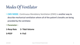 Modes Of Ventilator
• CMV MODE : Continuous Mandatory Ventilation (CMV) is another way to
describe mechanical ventilation where all of the patient's breaths are being
provided by the ventilator.
• Parameter :
1-Resp Rate 2- Tidal Volume
3-PEEP 4- Fio2
3/25/2024 Basics Of Ventilator BY Rashid Arshad 6
 