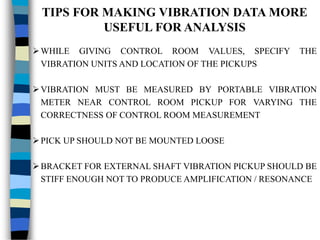 TIPS FOR MAKING VIBRATION DATA MORE
USEFUL FOR ANALYSIS
WHILE GIVING CONTROL ROOM VALUES, SPECIFY THE
VIBRATION UNITS AND LOCATION OF THE PICKUPS
VIBRATION MUST BE MEASURED BY PORTABLE VIBRATION
METER NEAR CONTROL ROOM PICKUP FOR VARYING THE
CORRECTNESS OF CONTROL ROOM MEASUREMENT
PICK UP SHOULD NOT BE MOUNTED LOOSE
BRACKET FOR EXTERNAL SHAFT VIBRATION PICKUP SHOULD BE
STIFF ENOUGH NOT TO PRODUCE AMPLIFICATION / RESONANCE
 