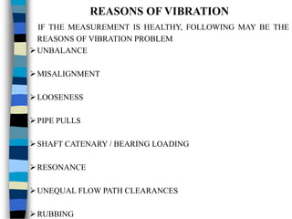 REASONS OF VIBRATION
IF THE MEASUREMENT IS HEALTHY, FOLLOWING MAY BE THE
REASONS OF VIBRATION PROBLEM
UNBALANCE
MISALIGNMENT
LOOSENESS
PIPE PULLS
SHAFT CATENARY / BEARING LOADING
RESONANCE
UNEQUAL FLOW PATH CLEARANCES
RUBBING
 