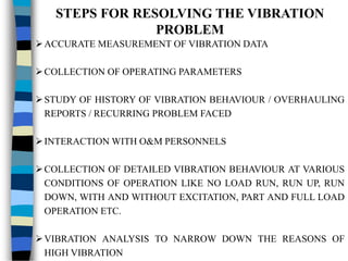 STEPS FOR RESOLVING THE VIBRATION
PROBLEM
ACCURATE MEASUREMENT OF VIBRATION DATA
COLLECTION OF OPERATING PARAMETERS
STUDY OF HISTORY OF VIBRATION BEHAVIOUR / OVERHAULING
REPORTS / RECURRING PROBLEM FACED
INTERACTION WITH O&M PERSONNELS
COLLECTION OF DETAILED VIBRATION BEHAVIOUR AT VARIOUS
CONDITIONS OF OPERATION LIKE NO LOAD RUN, RUN UP, RUN
DOWN, WITH AND WITHOUT EXCITATION, PART AND FULL LOAD
OPERATION ETC.
VIBRATION ANALYSIS TO NARROW DOWN THE REASONS OF
HIGH VIBRATION
 