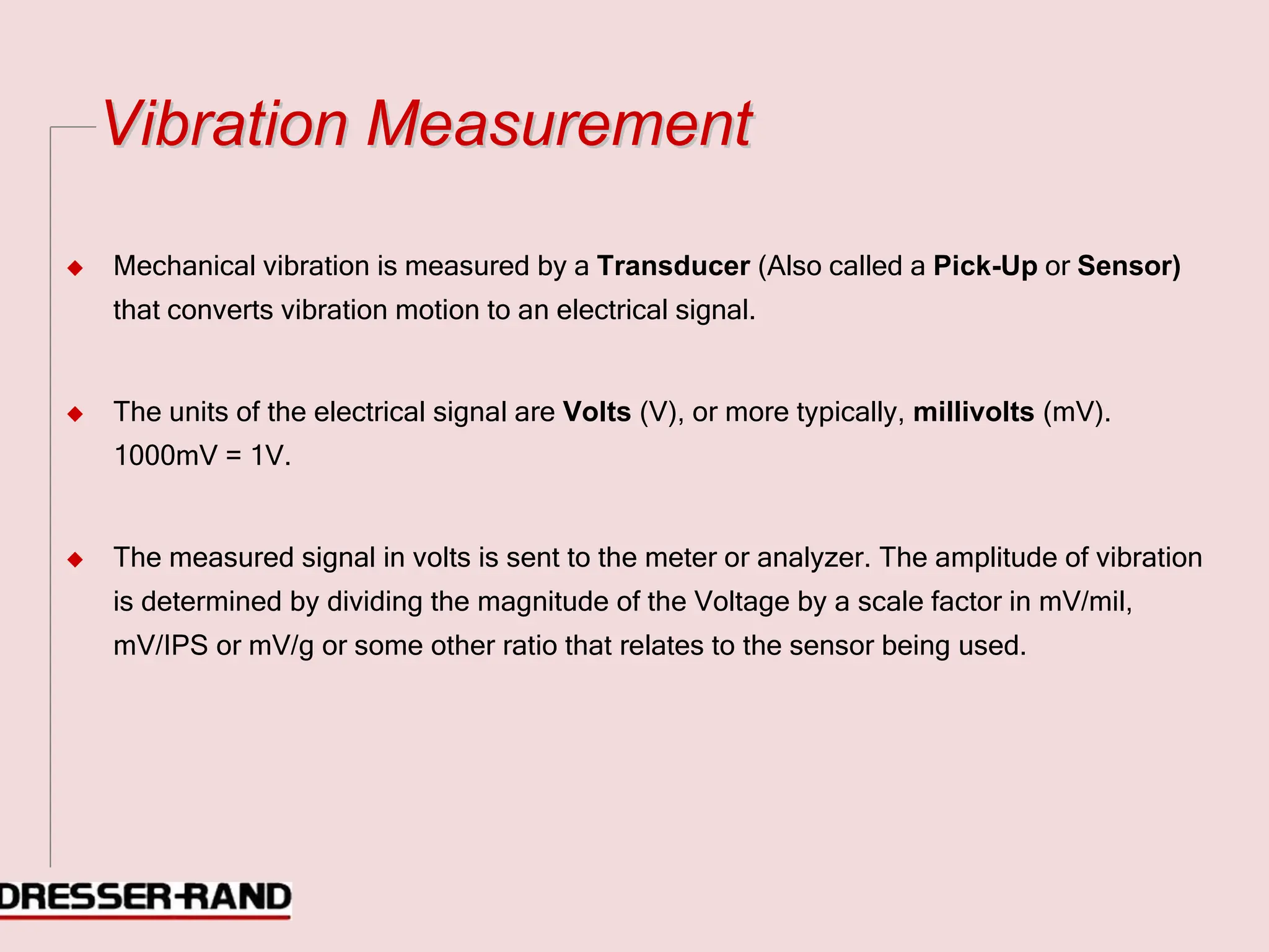 V
Vi
ib
br
ra
at
ti
io
on
n M
Me
ea
as
su
ur
re
em
me
en
nt
t
◆ Mechanical vibration is measured by a Transducer (Also called a Pick-Up or Sensor)
that converts vibration motion to an electrical signal.
◆ The units of the electrical signal are Volts (V), or more typically, millivolts (mV).
1000mV = 1V.
◆ The measured signal in volts is sent to the meter or analyzer. The amplitude of vibration
is determined by dividing the magnitude of the Voltage by a scale factor in mV/mil,
mV/IPS or mV/g or some other ratio that relates to the sensor being used.
 