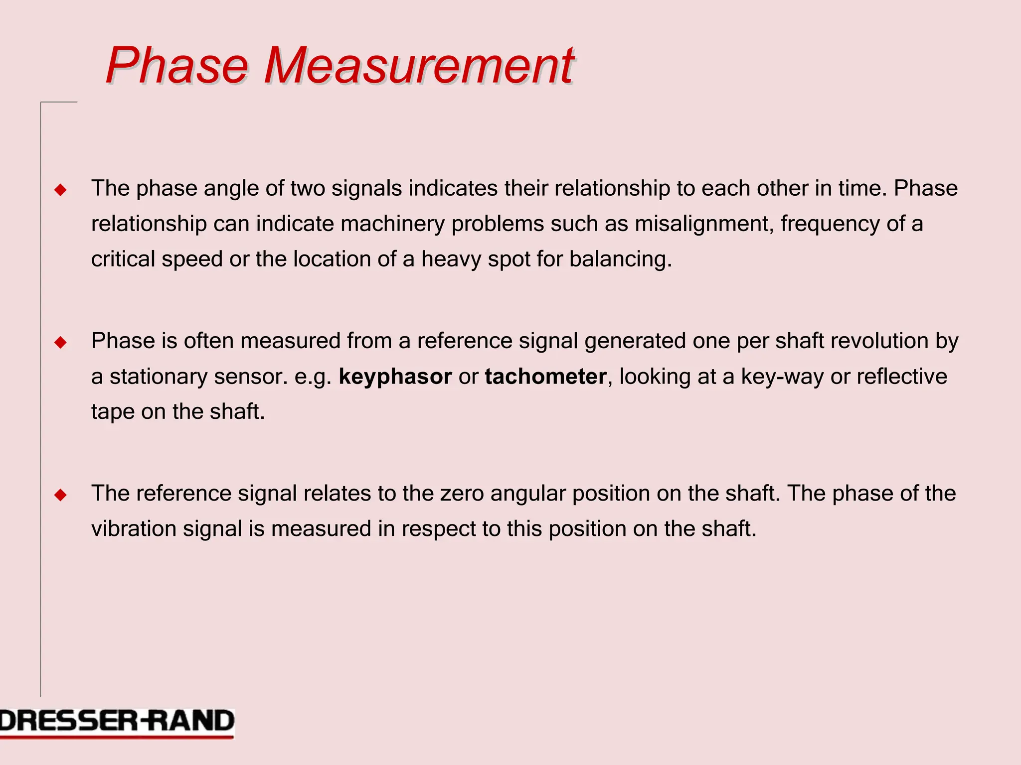 P
Ph
ha
as
se
e M
Me
ea
as
su
ur
re
em
me
en
nt
t
◆ The phase angle of two signals indicates their relationship to each other in time. Phase
relationship can indicate machinery problems such as misalignment, frequency of a
critical speed or the location of a heavy spot for balancing.
◆ Phase is often measured from a reference signal generated one per shaft revolution by
a stationary sensor. e.g. keyphasor or tachometer, looking at a key-way or reflective
tape on the shaft.
◆ The reference signal relates to the zero angular position on the shaft. The phase of the
vibration signal is measured in respect to this position on the shaft.
 