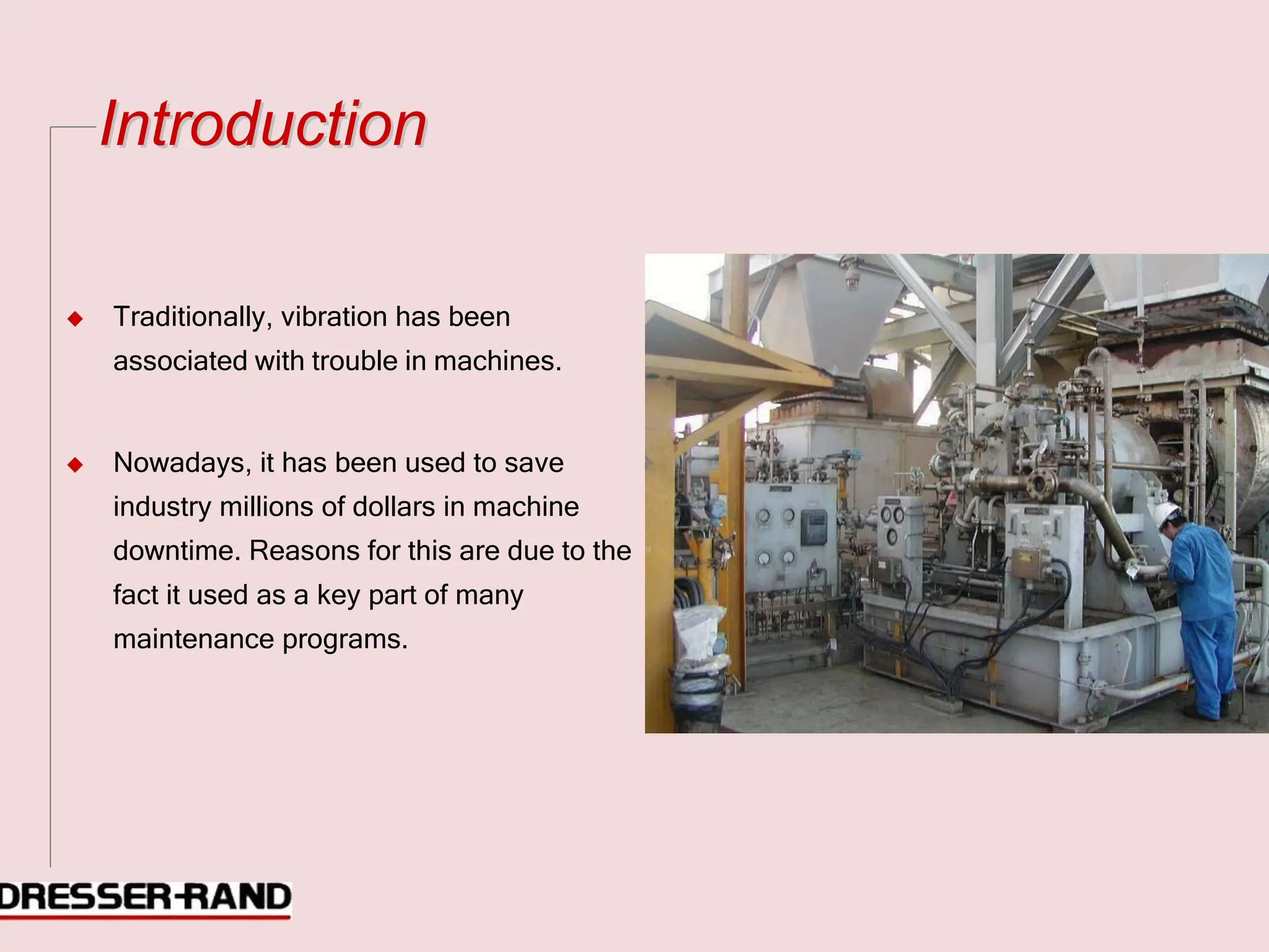 I
In
nt
tr
ro
od
du
uc
ct
ti
io
on
n
◆ Traditionally, vibration has been
associated with trouble in machines.
◆ Nowadays, it has been used to save
industry millions of dollars in machine
downtime. Reasons for this are due to the
fact it used as a key part of many
maintenance programs.
 