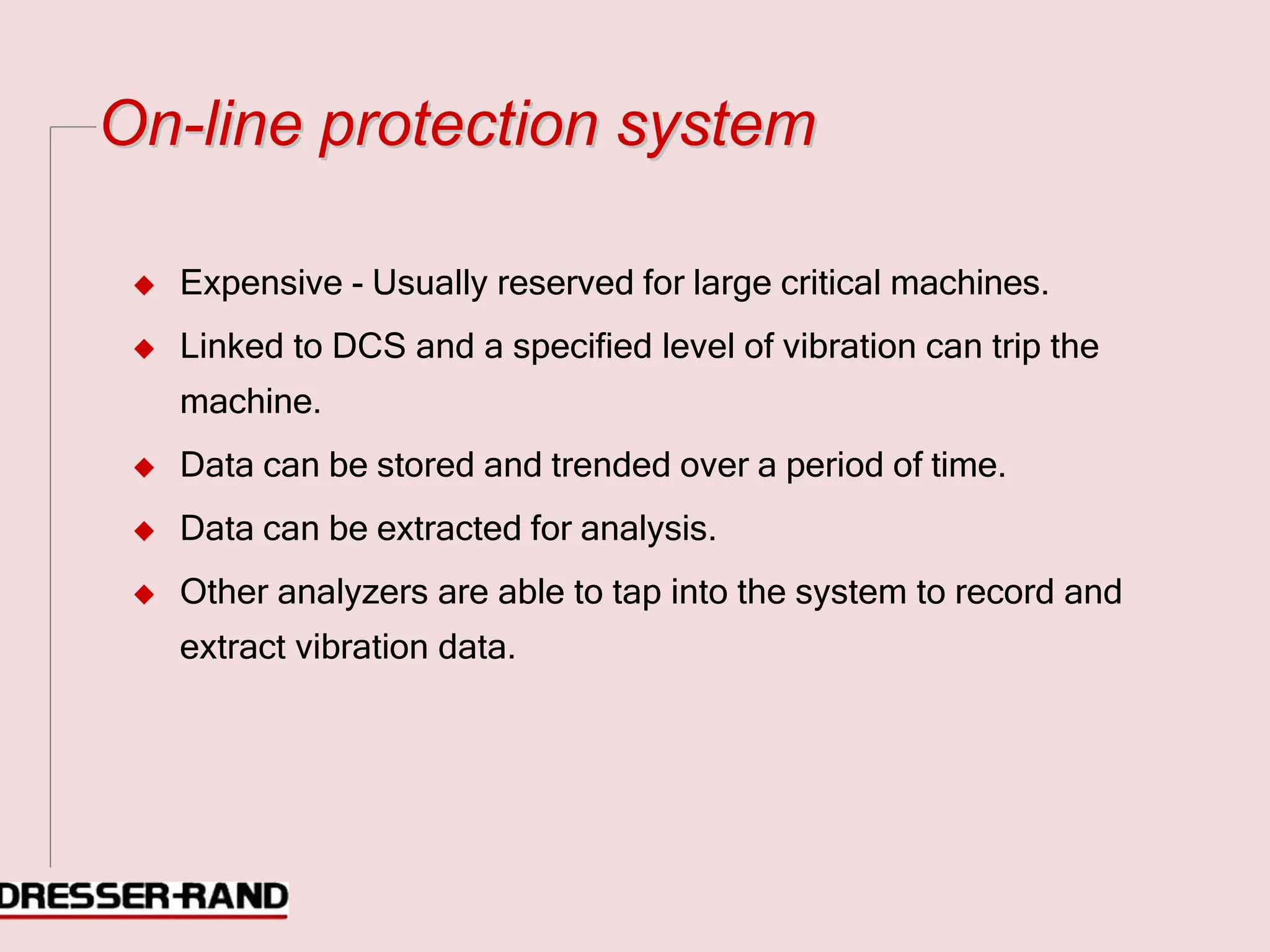 O
On
n-
-l
li
in
ne
e p
pr
ro
ot
te
ec
ct
ti
io
on
n s
sy
ys
st
te
em
m
◆ Expensive - Usually reserved for large critical machines.
◆ Linked to DCS and a specified level of vibration can trip the
machine.
◆ Data can be stored and trended over a period of time.
◆ Data can be extracted for analysis.
◆ Other analyzers are able to tap into the system to record and
extract vibration data.
 