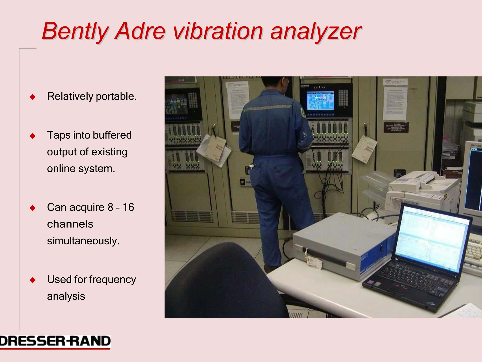 B
Be
en
nt
tl
ly
y A
Ad
dr
re
e v
vi
ib
br
ra
at
ti
io
on
n a
an
na
al
ly
yz
ze
er
r
◆ Relatively portable.
◆ Taps into buffered
output of existing
online system.
◆ Can acquire 8 – 16
channels
simultaneously.
◆ Used for frequency
analysis
 