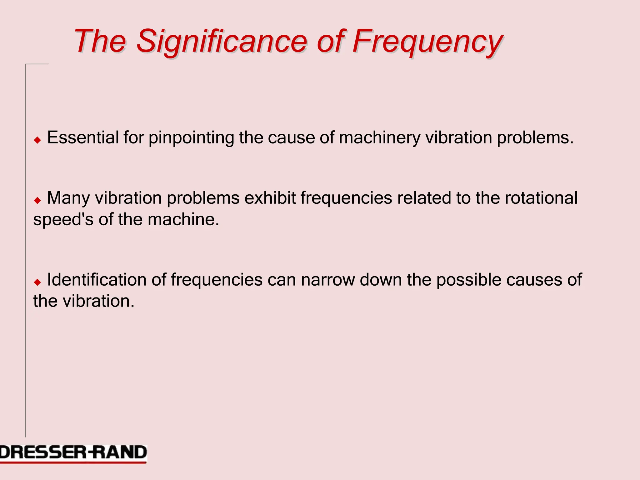 T
Th
he
e S
Si
ig
gn
ni
if
fi
ic
ca
an
nc
ce
e o
of
f F
Fr
re
eq
qu
ue
en
nc
cy
y
◆ Essential for pinpointing the cause of machinery vibration problems.
◆ Many vibration problems exhibit frequencies related to the rotational
speed's of the machine.
◆ Identification of frequencies can narrow down the possible causes of
the vibration.
 