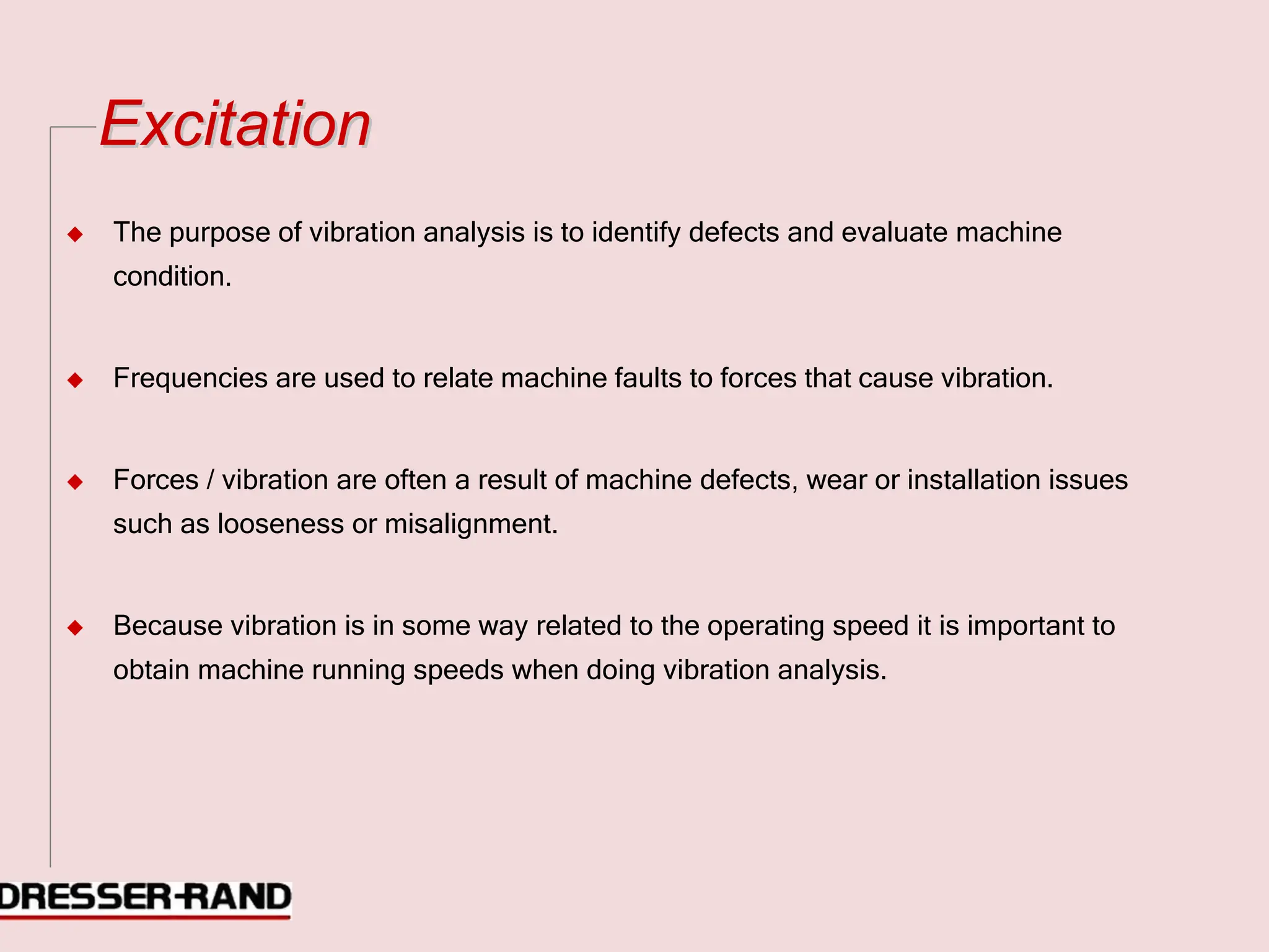 E
Ex
xc
ci
it
ta
at
ti
io
on
n
◆ The purpose of vibration analysis is to identify defects and evaluate machine
condition.
◆ Frequencies are used to relate machine faults to forces that cause vibration.
◆ Forces / vibration are often a result of machine defects, wear or installation issues
such as looseness or misalignment.
◆ Because vibration is in some way related to the operating speed it is important to
obtain machine running speeds when doing vibration analysis.
 